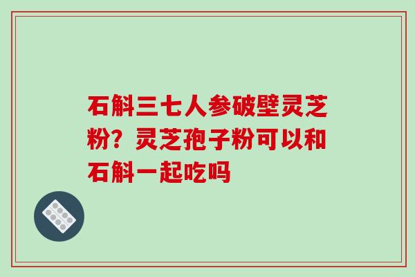 石斛三七人参破壁灵芝粉？灵芝孢子粉可以和石斛一起吃吗