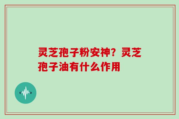 灵芝孢子粉安神？灵芝孢子油有什么作用