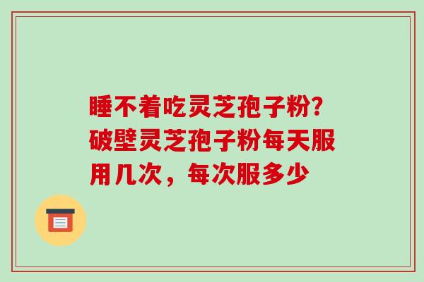 睡不着吃灵芝孢子粉？破壁灵芝孢子粉每天服用几次，每次服多少