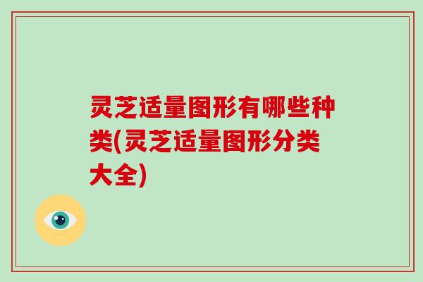 灵芝适量图形有哪些种类(灵芝适量图形分类大全)