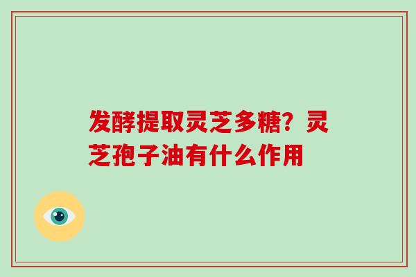 发酵提取灵芝多糖？灵芝孢子油有什么作用