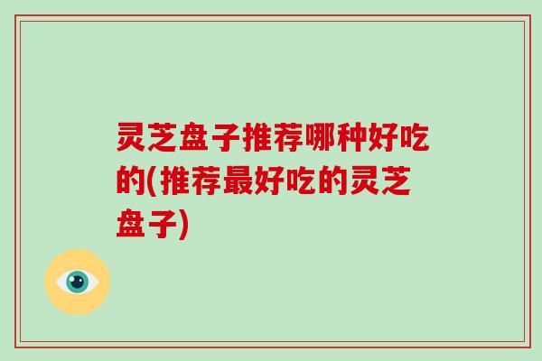 灵芝盘子推荐哪种好吃的(推荐最好吃的灵芝盘子)