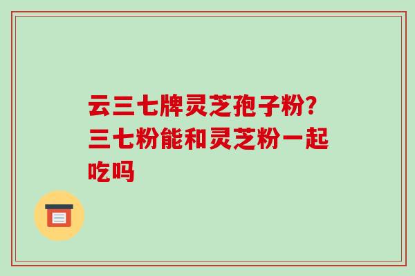 云三七牌灵芝孢子粉?三七粉能和灵芝粉一起吃吗