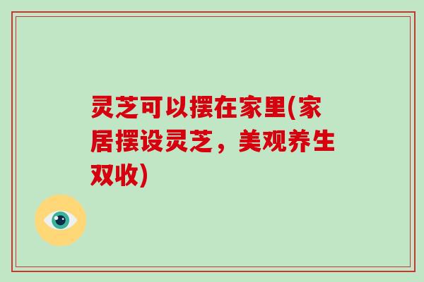 灵芝可以摆在家里(家居摆设灵芝,美观养生双收)