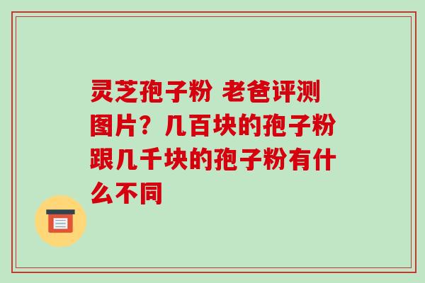 灵芝孢子粉 老爸评测图片？几百块的孢子粉跟几千块的孢子粉有什么不同