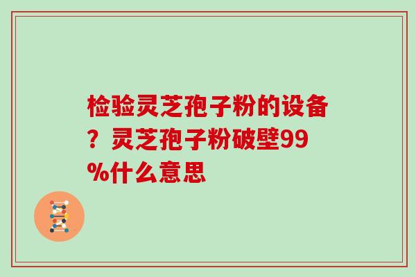 检验灵芝孢子粉的设备？灵芝孢子粉破壁99%什么意思
