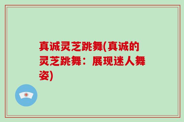 真诚灵芝跳舞(真诚的灵芝跳舞：展现迷人舞姿)