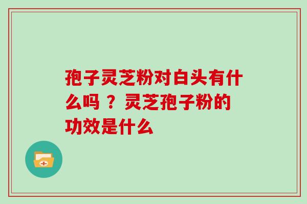 孢子灵芝粉对白头有什么吗 ？灵芝孢子粉的功效是什么