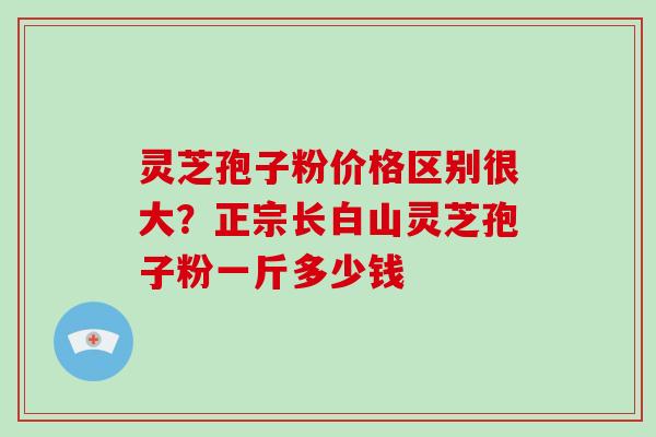 灵芝孢子粉价格区别很大？正宗长白山灵芝孢子粉一斤多少钱
