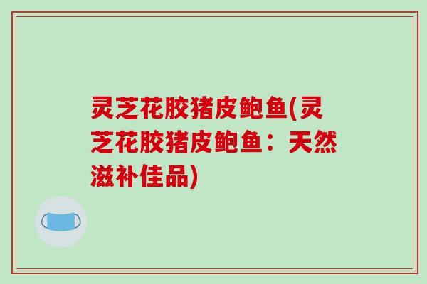 灵芝花胶猪皮鲍鱼(灵芝花胶猪皮鲍鱼：天然滋补佳品)