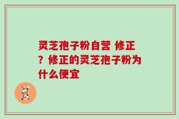 灵芝孢子粉自营 修正？修正的灵芝孢子粉为什么便宜