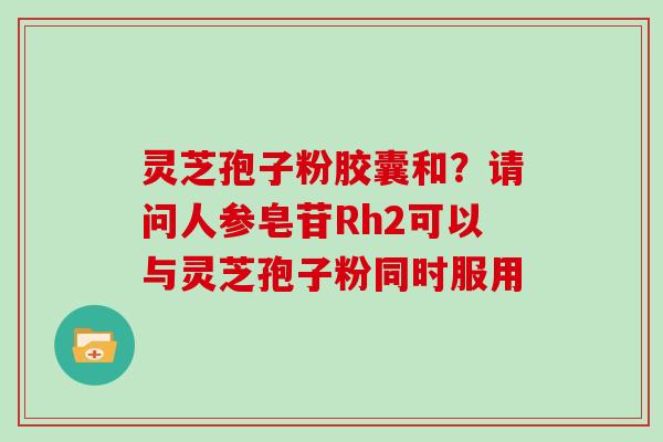 灵芝孢子粉胶囊和？请问人参皂苷Rh2可以与灵芝孢子粉同时服用