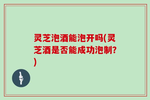 灵芝泡酒能泡开吗(灵芝酒是否能成功泡制?)