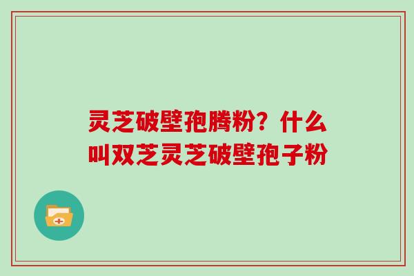 灵芝破壁孢腾粉？什么叫双芝灵芝破壁孢子粉