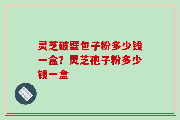 灵芝破壁包子粉多少钱一盒？灵芝孢子粉多少钱一盒