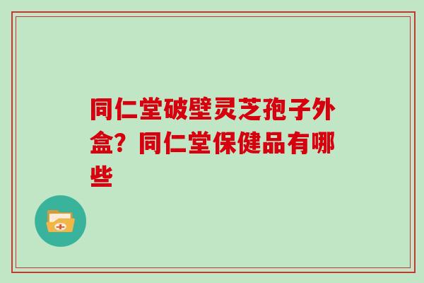 同仁堂破壁灵芝孢子外盒？同仁堂保健品有哪些