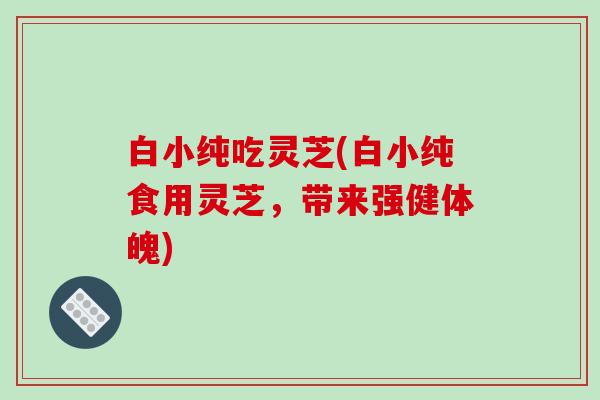 白小纯吃灵芝(白小纯食用灵芝，带来强健体魄)