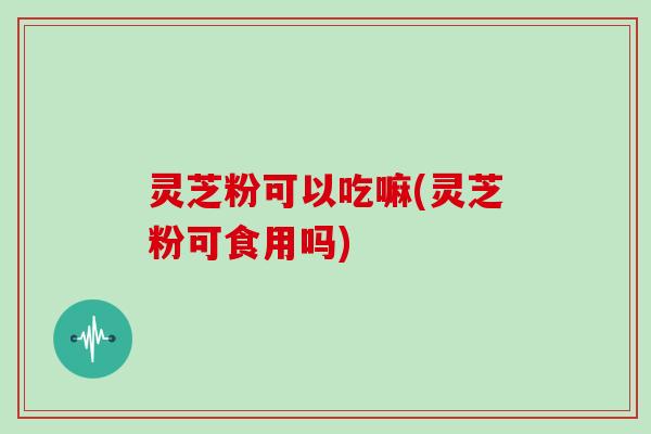 灵芝粉可以吃嘛(灵芝粉可食用吗)