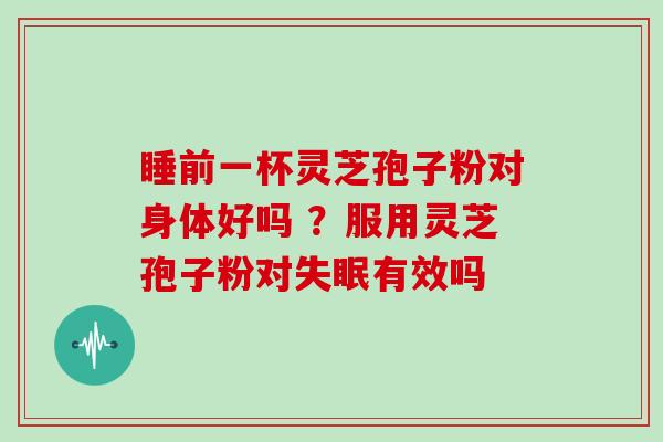 睡前一杯灵芝孢子粉对身体好吗 ？服用灵芝孢子粉对失眠有效吗