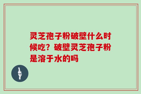 灵芝孢子粉破壁什么时候吃？破壁灵芝孢子粉是溶于水的吗
