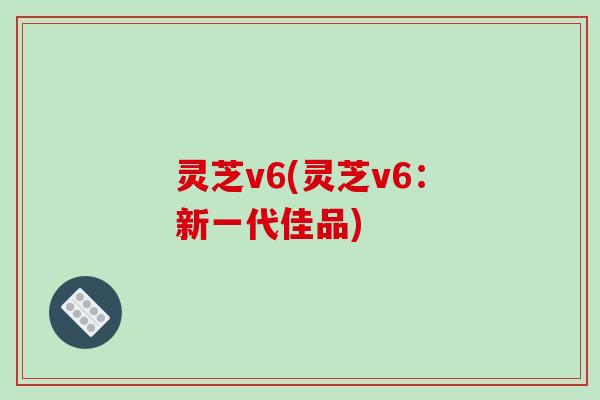 灵芝v6(灵芝v6：新一代佳品)