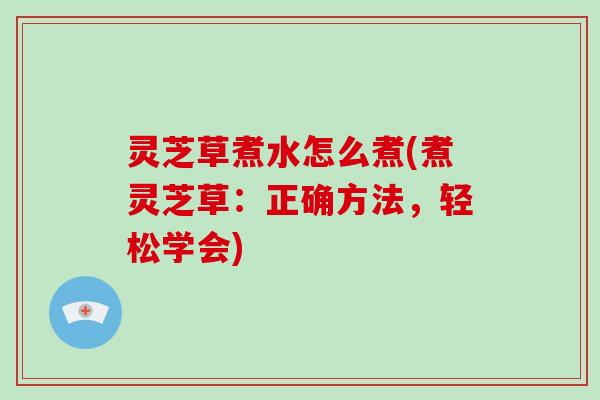 灵芝草煮水怎么煮(煮灵芝草:正确方法,轻松学会)