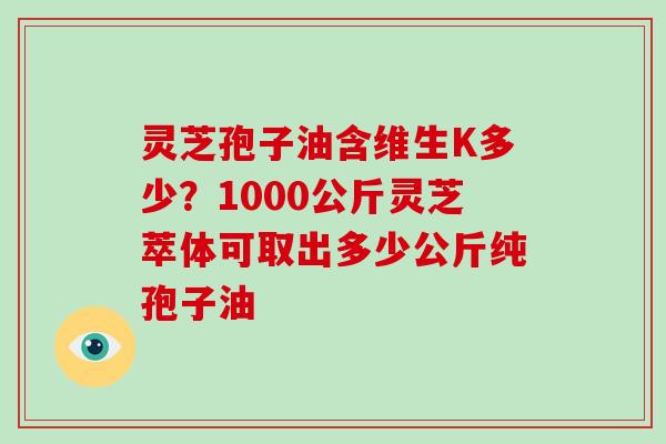 灵芝孢子油含维生K多少?1000公斤灵芝萃体可取出多少公斤纯孢子油