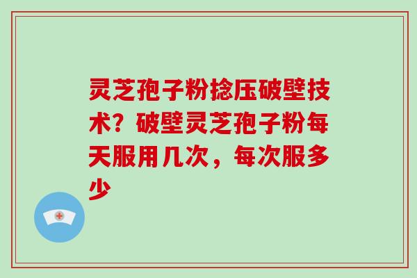 灵芝孢子粉捻压破壁技术？破壁灵芝孢子粉每天服用几次，每次服多少