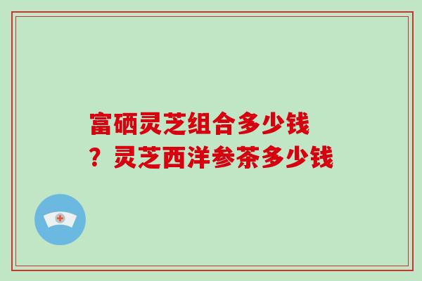 富硒灵芝组合多少钱 ?灵芝西洋参茶多少钱
