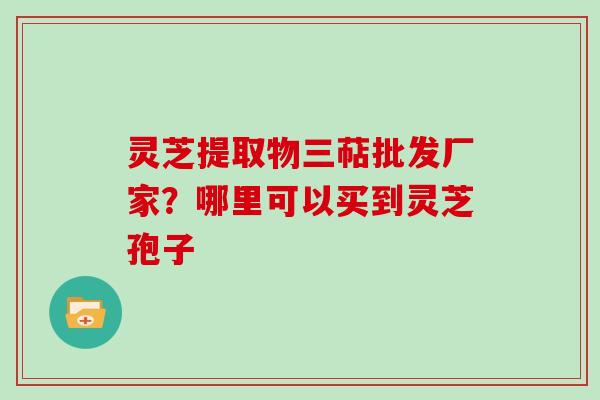 灵芝提取物三萜批发厂家?哪里可以买到灵芝孢子