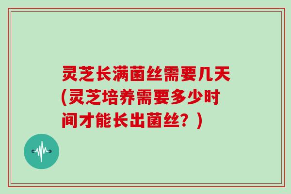 灵芝长满菌丝需要几天(灵芝培养需要多少时间才能长出菌丝?)