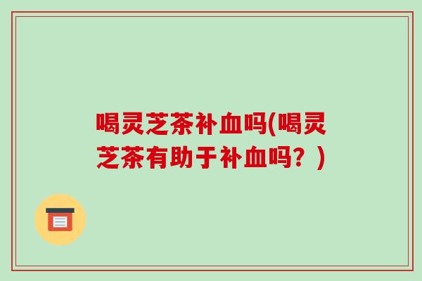 喝灵芝茶补血吗(喝灵芝茶有助于补血吗？)