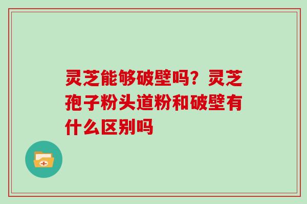 灵芝能够破壁吗?灵芝孢子粉头道粉和破壁有什么区别吗