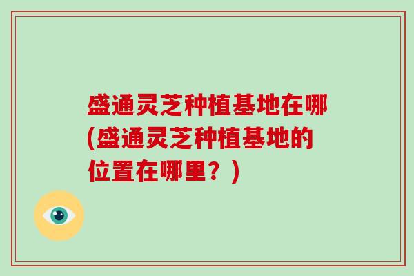 盛通灵芝种植基地在哪(盛通灵芝种植基地的位置在哪里？)