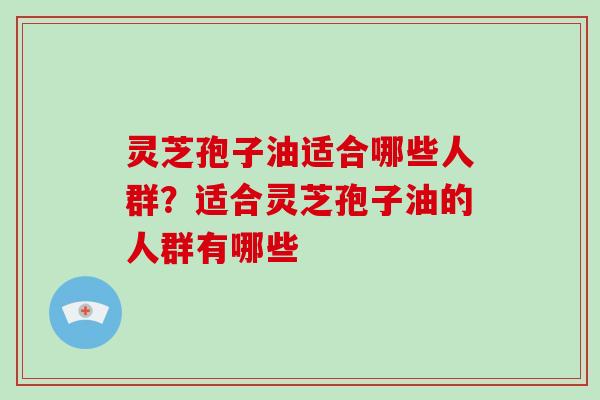 灵芝孢子油适合哪些人群?适合灵芝孢子油的人群有哪些