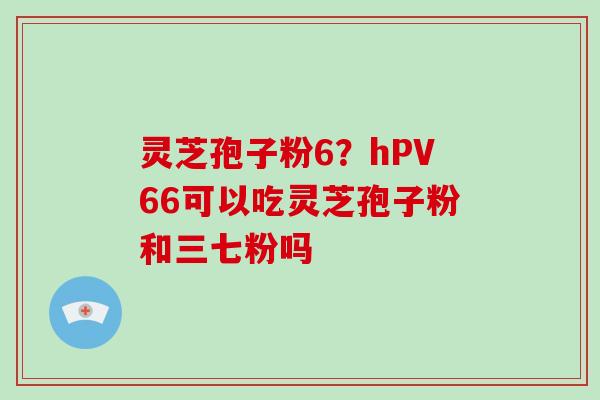 灵芝孢子粉6?hPV66可以吃灵芝孢子粉和三七粉吗