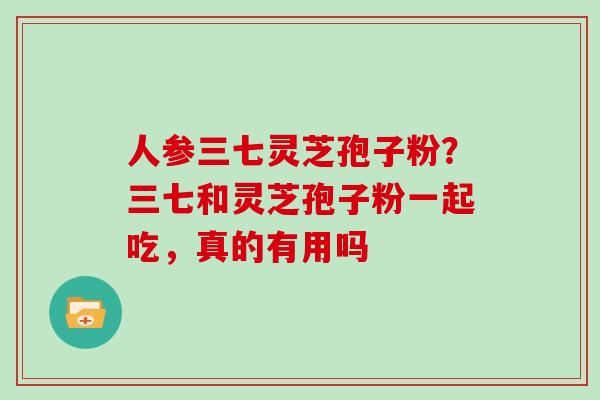 人参三七灵芝孢子粉？三七和灵芝孢子粉一起吃，真的有用吗