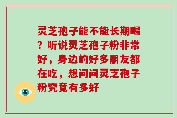 灵芝孢子能不能长期喝？听说灵芝孢子粉非常好，身边的好多朋友都在吃，想问问灵芝孢子粉究竟有多好