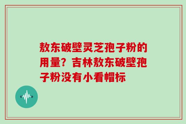 敖东破壁灵芝孢子粉的用量？吉林敖东破壁孢子粉没有小看帽标