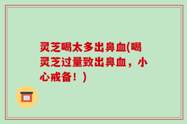 灵芝喝太多出鼻血(喝灵芝过量致出鼻血，小心戒备！)