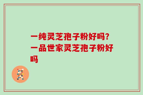 一纯灵芝孢子粉好吗？一品世家灵芝孢子粉好吗