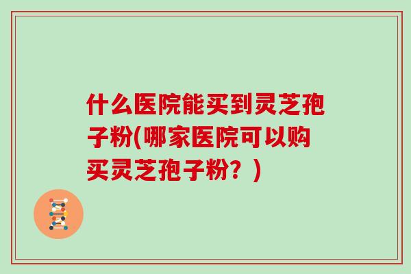 什么医院能买到灵芝孢子粉(哪家医院可以购买灵芝孢子粉？)
