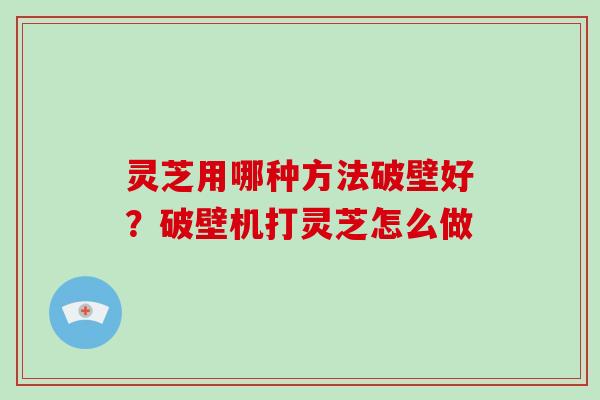 灵芝用哪种方法破壁好？破壁机打灵芝怎么做