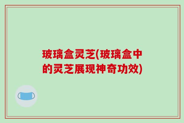 玻璃盒灵芝(玻璃盒中的灵芝展现神奇功效)