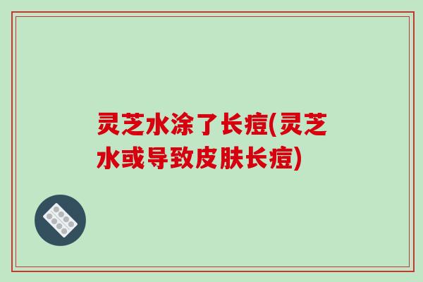 灵芝水涂了长痘(灵芝水或导致皮肤长痘)
