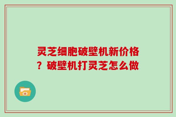 灵芝细胞破壁机新价格？破壁机打灵芝怎么做
