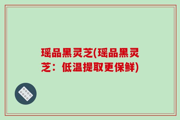 瑶品黑灵芝(瑶品黑灵芝：低温提取更保鲜)