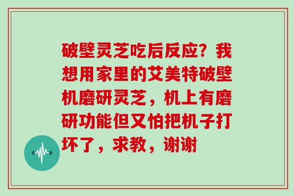 破壁灵芝吃后反应？我想用家里的艾美特破壁机磨研灵芝，机上有磨研功能但又怕把机子打坏了，求教，谢谢