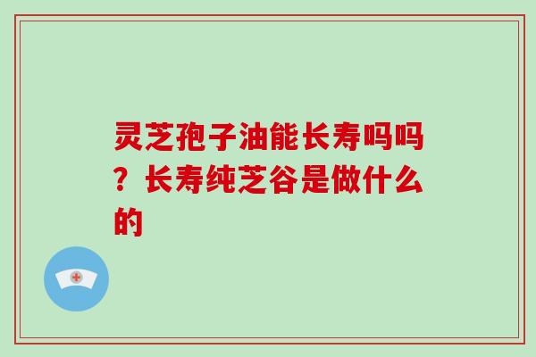 灵芝孢子油能长寿吗吗？长寿纯芝谷是做什么的