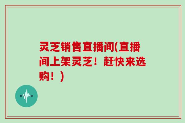灵芝销售直播间(直播间上架灵芝！赶快来选购！)
